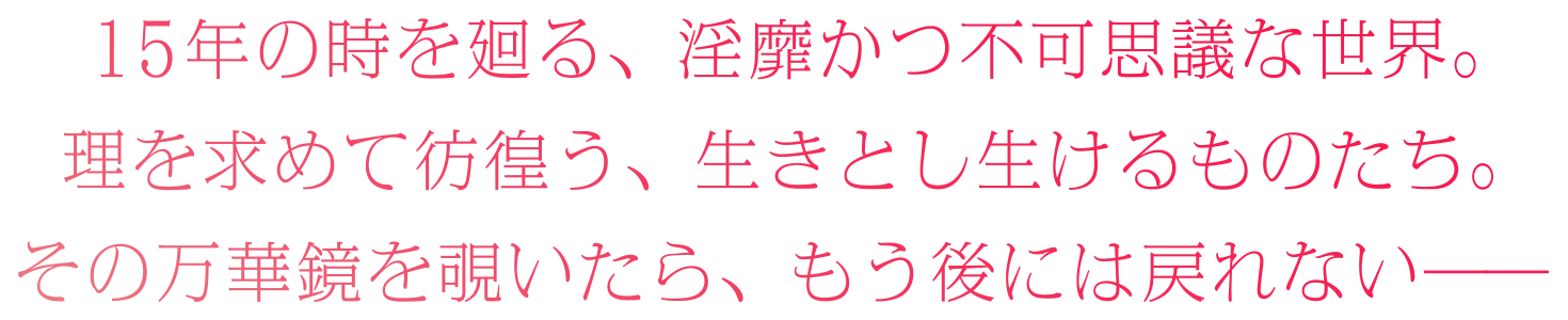 １５年の時を廻る、淫靡かつ不可思議な世界。理を求めて彷徨う、生きとし生けるものたち。その万華鏡を覗いたら、もう後には戻れない